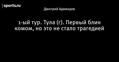 1-Ый тур. тула (г). первый блин комом, но это не стало трагедией